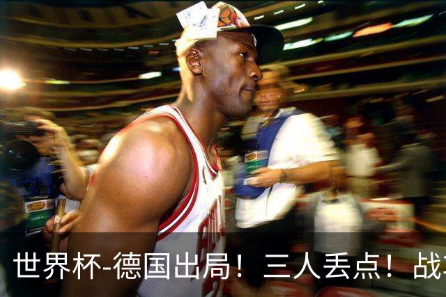 世界杯-德国出局！三人丢点！战车点球战总分4-5巴拉圭止步32强