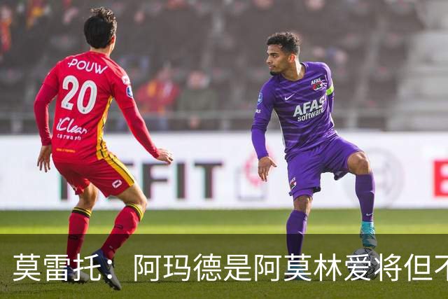 莫雷托：阿玛德是阿莫林爱将但不代表会去米兰 乌加特没接触米兰