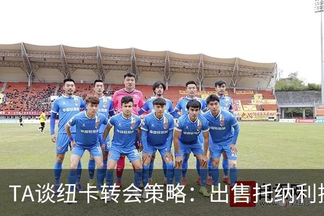 TA谈纽卡转会策略：出售托纳利换取重建资金，并锁定多名年轻新援